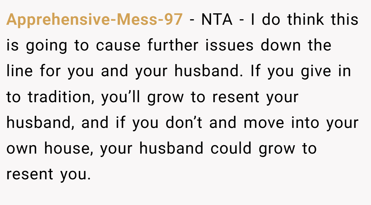 Apprehensive-Mess-97 − NTA - I do think this is going to cause further issues down the line for you and your husband. If you give in to tradition, you’ll grow to resent your husband, and if you don’t and move into your own house, your husband could grow to resent you.