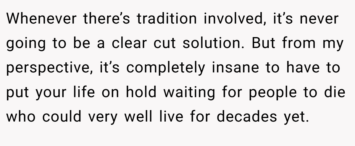 Whenever there’s tradition involved, it’s never going to be a clear cut solution. But from my perspective, it’s completely insane to have to put your life on hold waiting for people to die who could very well live for decades yet.