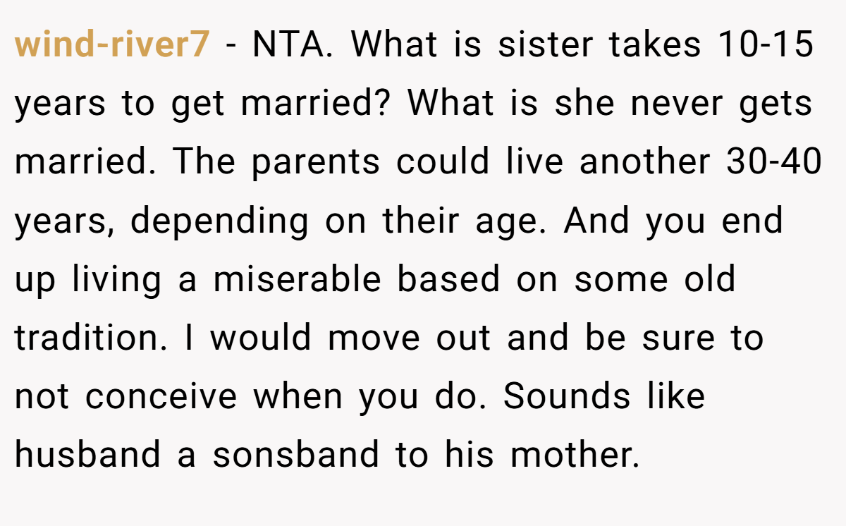 wind-river7 − NTA. What is sister takes 10-15 years to get married? What is she never gets married. The parents could live another 30-40 years, depending on their age. And you end up living a miserable based on some old tradition. I would move out and be sure to not conceive when you do. Sounds like husband a sonsband to his mother.