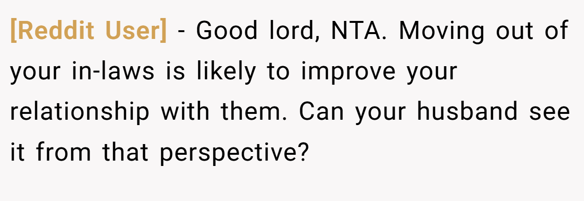 [Reddit User] − Good lord, NTA. Moving out of your in-laws is likely to improve your relationship with them. Can your husband see it from that perspective?