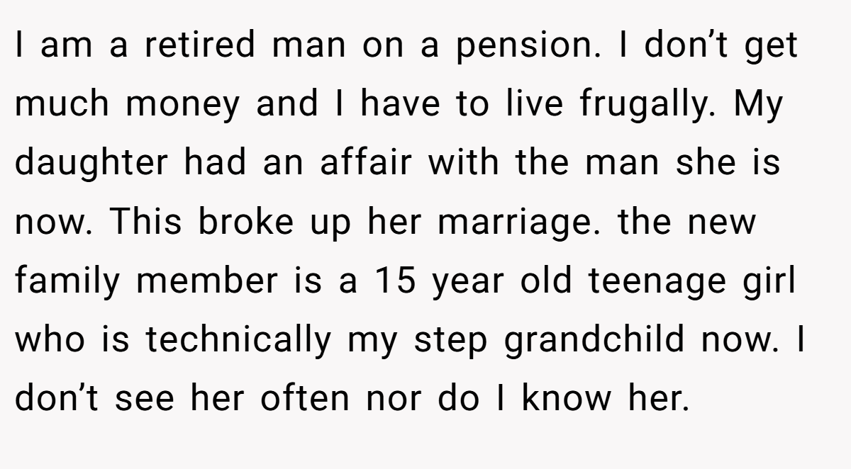 I am a retired man on a pension. I don’t get much money and I have to live frugally. My daughter had an affair with the man she is now. This broke up her marriage. the new family member is a 15 year old teenage girl who is technically my step grandchild now. I don’t see her often nor do I know her.