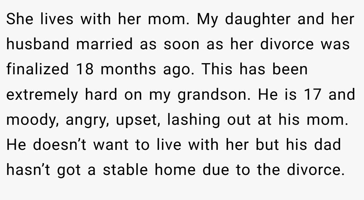 She lives with her mom. My daughter and her husband married as soon as her divorce was finalized 18 months ago. This has been extremely hard on my grandson. He is 17 and moody, angry, upset, lashing out at his mom. He doesn’t want to live with her but his dad hasn’t got a stable home due to the divorce.