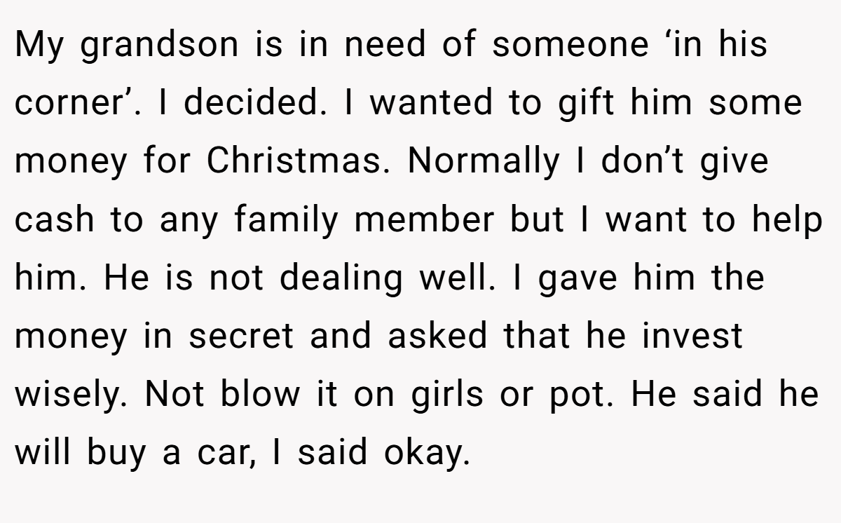 My grandson is in need of someone ‘in his corner’. I decided. I wanted to gift him some money for Christmas. Normally I don’t give cash to any family member but I want to help him. He is not dealing well. I gave him the money in secret and asked that he invest wisely. Not blow it on girls or pot. He said he will buy a car, I said okay.