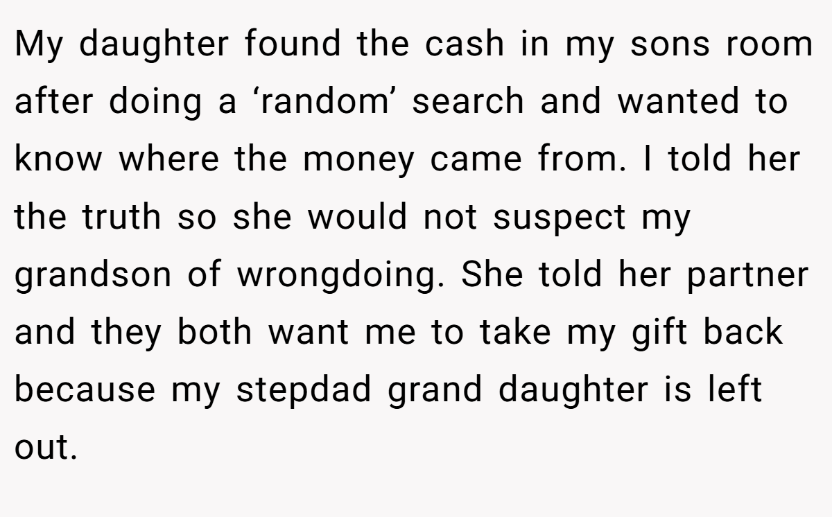 My daughter found the cash in my sons room after doing a ‘random’ search and wanted to know where the money came from. I told her the truth so she would not suspect my grandson of wrongdoing. She told her partner and they both want me to take my gift back because my stepdad grand daughter is left out.
