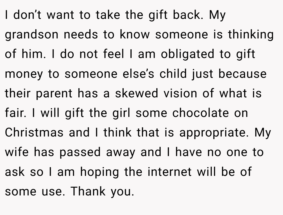I don’t want to take the gift back. My grandson needs to know someone is thinking of him. I do not feel I am obligated to gift money to someone else’s child just because their parent has a skewed vision of what is fair. I will gift the girl some chocolate on Christmas and I think that is appropriate. My wife has passed away and I have no one to ask so I am hoping the internet will be of some use. Thank you.