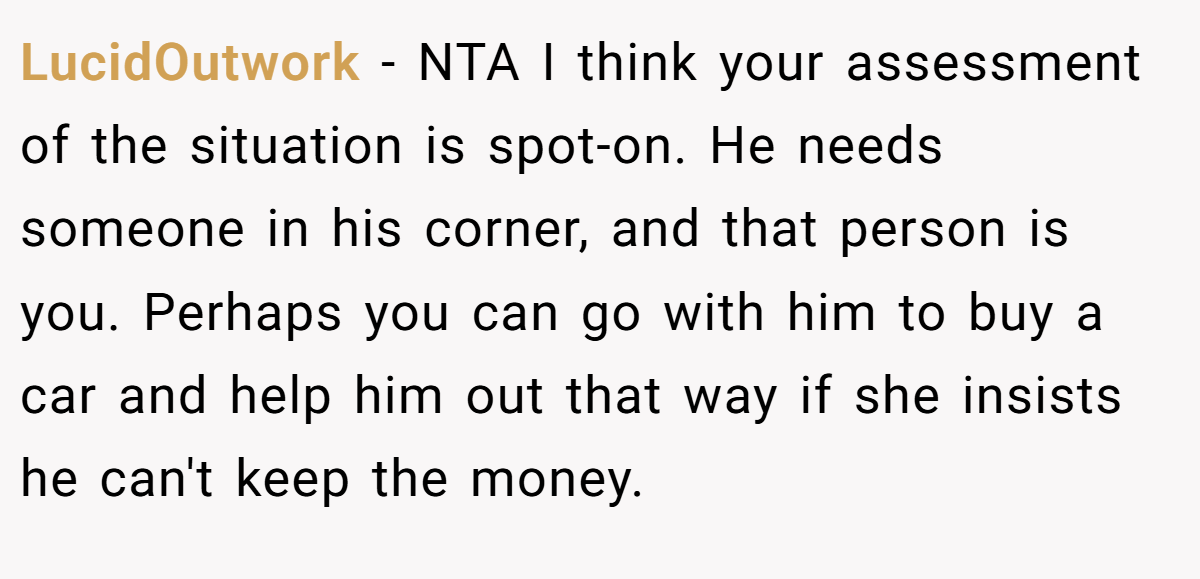 LucidOutwork − NTA I think your assessment of the situation is spot-on. He needs someone in his corner, and that person is you. Perhaps you can go with him to buy a car and help him out that way if she insists he can't keep the money.