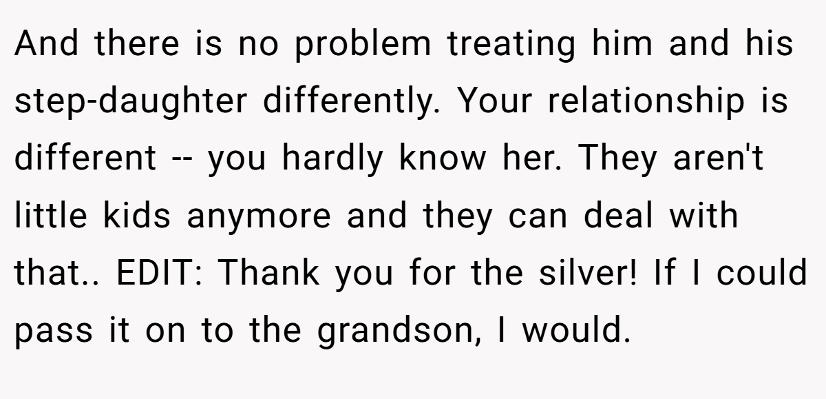 And there is no problem treating him and his step-daughter differently. Your relationship is different -- you hardly know her. They aren't little kids anymore and they can deal with that.. EDIT: Thank you for the silver! If I could pass it on to the grandson, I would.