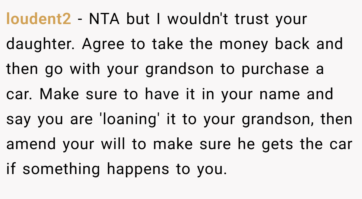 loudent2 − NTA but I wouldn't trust your daughter. Agree to take the money back and then go with your grandson to purchase a car. Make sure to have it in your name and say you are 'loaning' it to your grandson, then amend your will to make sure he gets the car if something happens to you.