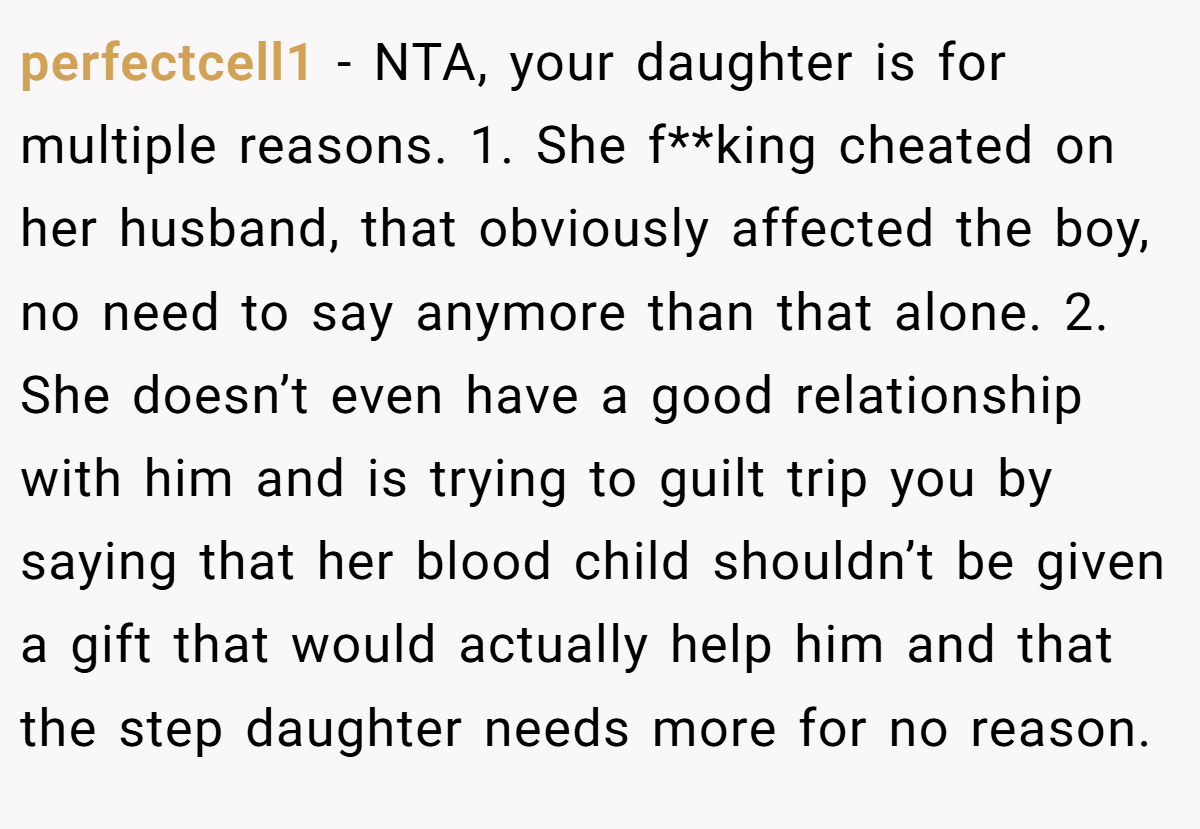 perfectcell1 − NTA, your daughter is for multiple reasons. 1. She f**king cheated on her husband, that obviously affected the boy, no need to say anymore than that alone. 2. She doesn’t even have a good relationship with him and is trying to guilt trip you by saying that her blood child shouldn’t be given a gift that would actually help him and that the step daughter needs more for no reason.