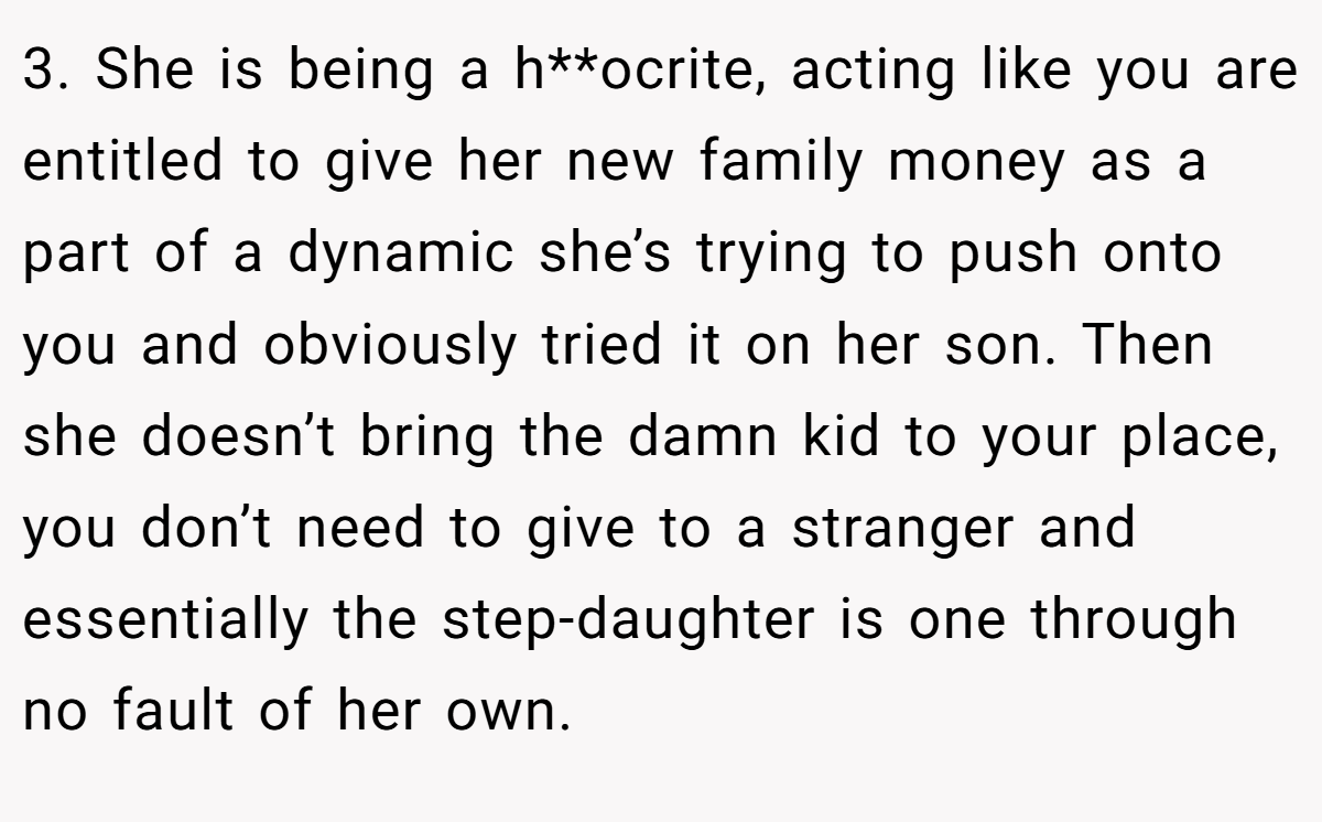 3. She is being a h**ocrite, acting like you are entitled to give her new family money as a part of a dynamic she’s trying to push onto you and obviously tried it on her son. Then she doesn’t bring the damn kid to your place, you don’t need to give to a stranger and essentially the step-daughter is one through no fault of her own.