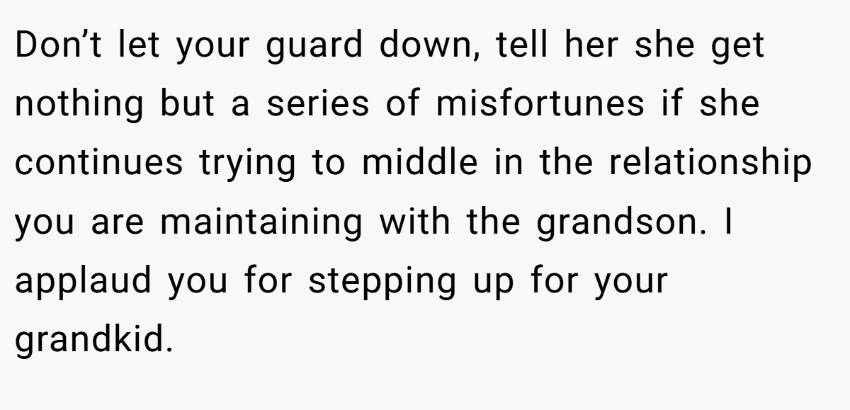 Don’t let your guard down, tell her she get nothing but a series of misfortunes if she continues trying to middle in the relationship you are maintaining with the grandson. I applaud you for stepping up for your grandkid.