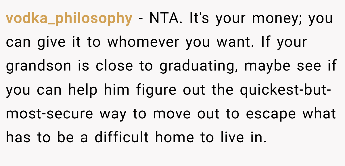 vodka_philosophy − NTA. It's your money; you can give it to whomever you want. If your grandson is close to graduating, maybe see if you can help him figure out the quickest-but-most-secure way to move out to escape what has to be a difficult home to live in.