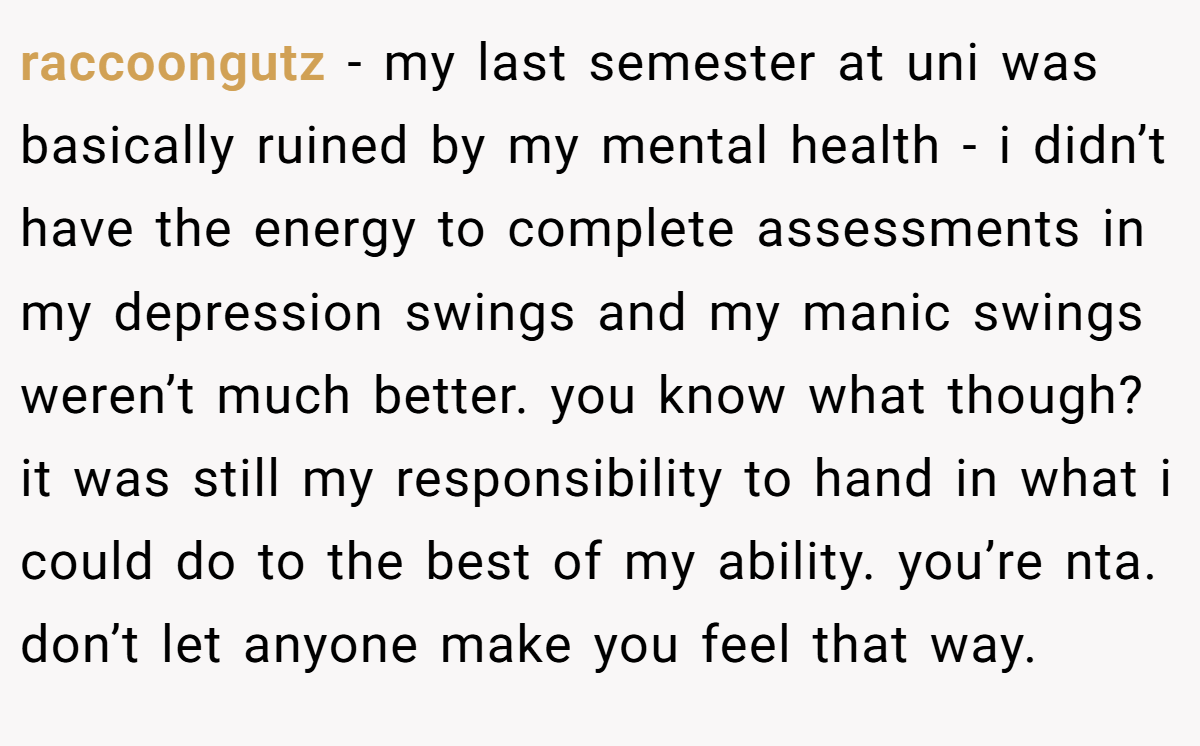 raccoongutz − my last semester at uni was basically ruined by my mental health - i didn’t have the energy to complete assessments in my depression swings and my manic swings weren’t much better. you know what though? it was still my responsibility to hand in what i could do to the best of my ability. you’re nta. don’t let anyone make you feel that way.