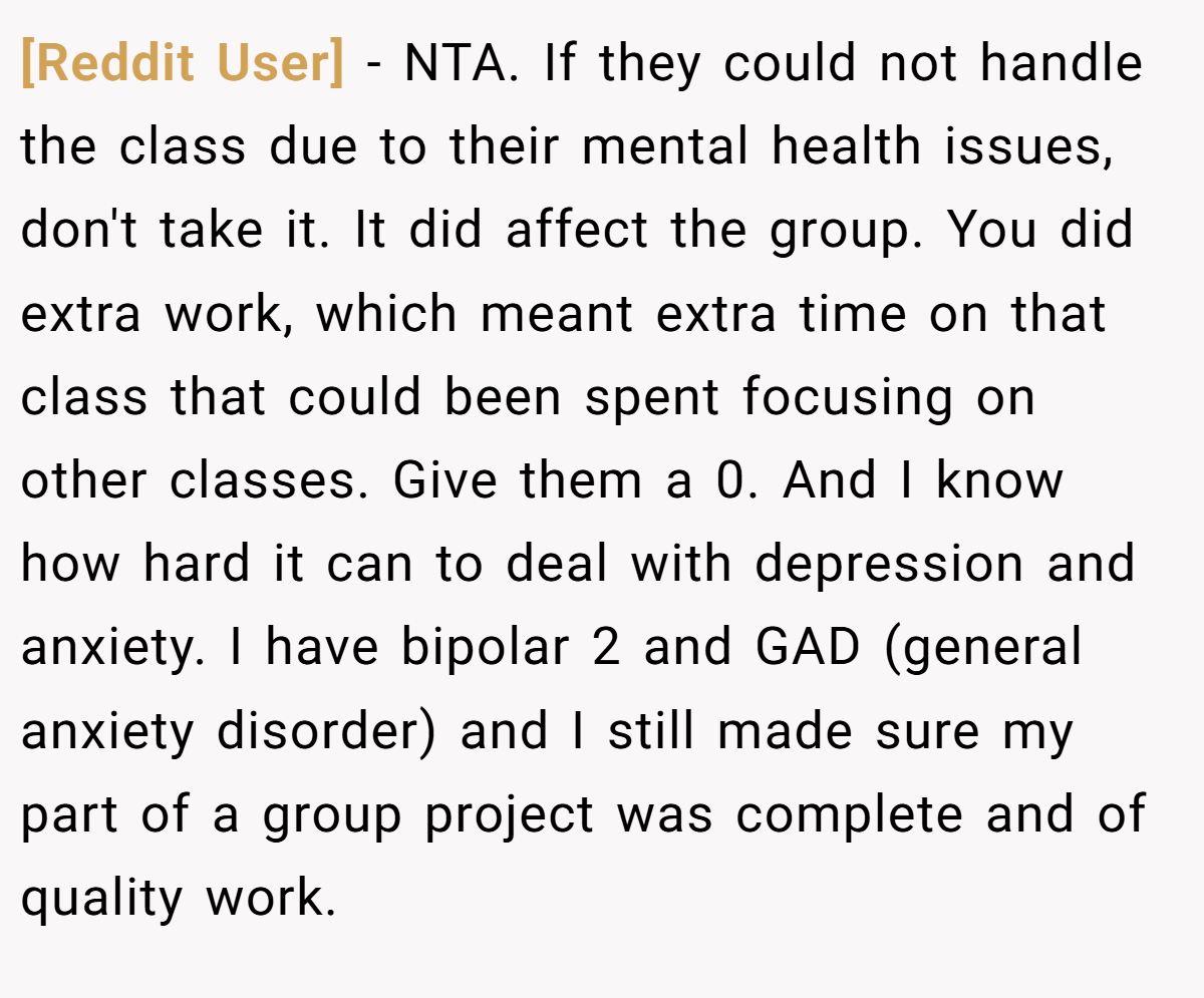 [Reddit User] − NTA. If they could not handle the class due to their mental health issues, don't take it. It did affect the group. You did extra work, which meant extra time on that class that could been spent focusing on other classes. Give them a 0. And I know how hard it can to deal with depression and anxiety. I have bipolar 2 and GAD (general anxiety disorder) and I still made sure my part of a group project was complete and of quality work.