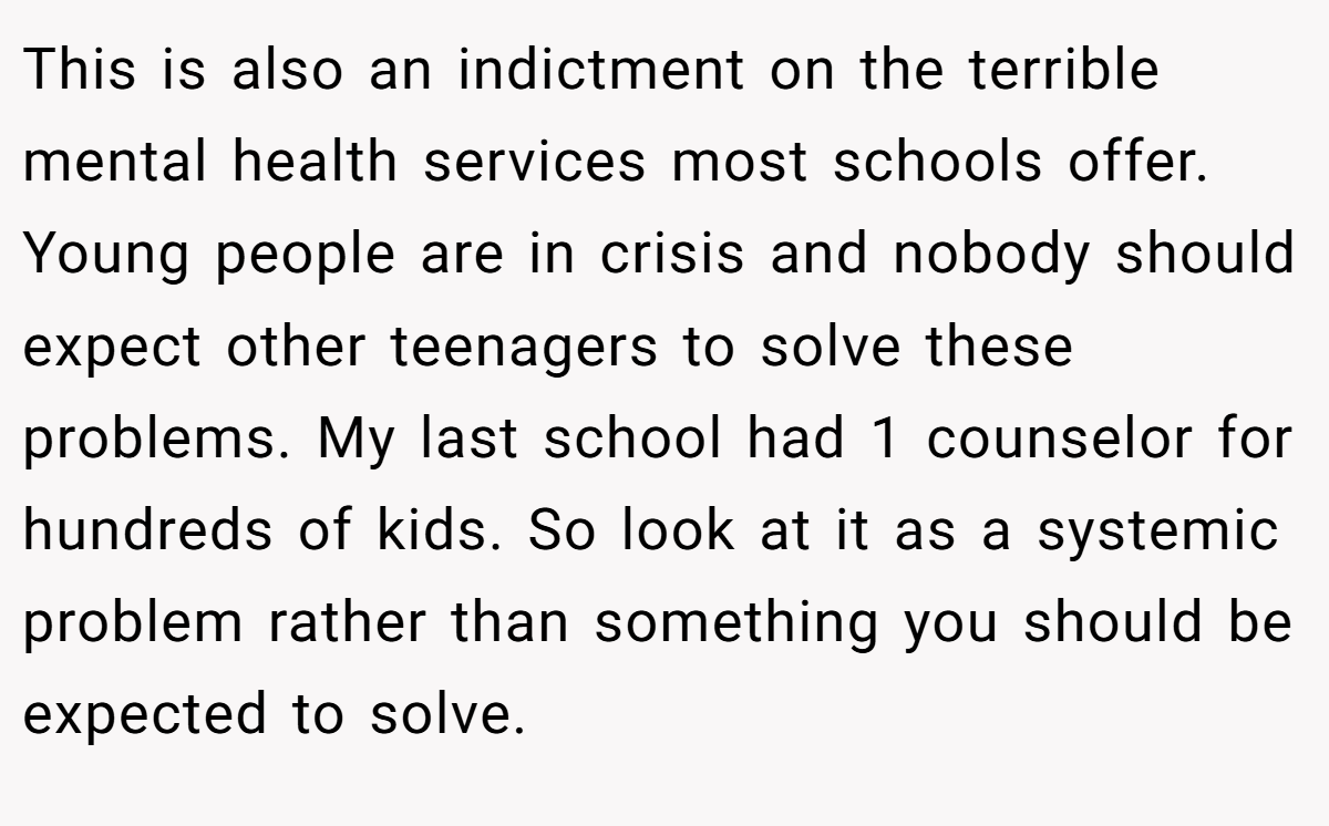 This is also an indictment on the terrible mental health services most schools offer. Young people are in crisis and nobody should expect other teenagers to solve these problems. My last school had 1 counselor for hundreds of kids. So look at it as a systemic problem rather than something you should be expected to solve.