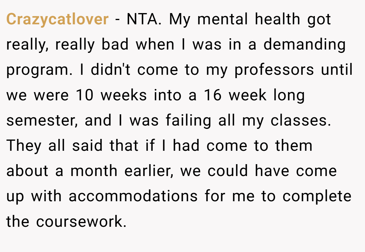 Crazycatlover − NTA. My mental health got really, really bad when I was in a demanding program. I didn't come to my professors until we were 10 weeks into a 16 week long semester, and I was failing all my classes. They all said that if I had come to them about a month earlier, we could have come up with accommodations for me to complete the coursework.