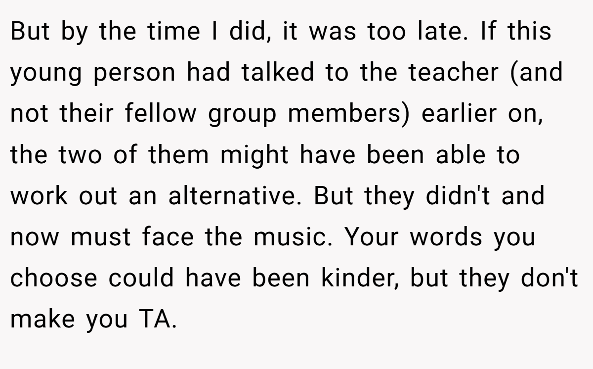 But by the time I did, it was too late. If this young person had talked to the teacher (and not their fellow group members) earlier on, the two of them might have been able to work out an alternative. But they didn't and now must face the music. Your words you choose could have been kinder, but they don't make you TA.