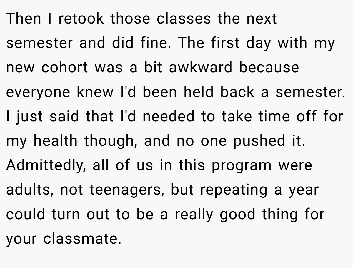 Then I retook those classes the next semester and did fine. The first day with my new cohort was a bit awkward because everyone knew I'd been held back a semester. I just said that I'd needed to take time off for my health though, and no one pushed it. Admittedly, all of us in this program were adults, not teenagers, but repeating a year could turn out to be a really good thing for your classmate.