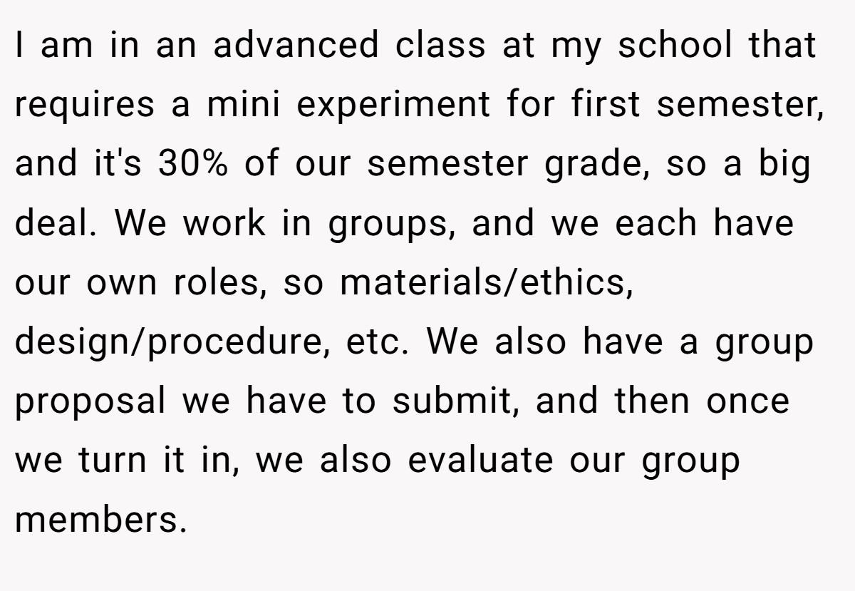I am in an advanced class at my school that requires a mini experiment for first semester, and it's 30% of our semester grade, so a big deal. We work in groups, and we each have our own roles, so materials/ethics, design/procedure, etc. We also have a group proposal we have to submit, and then once we turn it in, we also evaluate our group members.