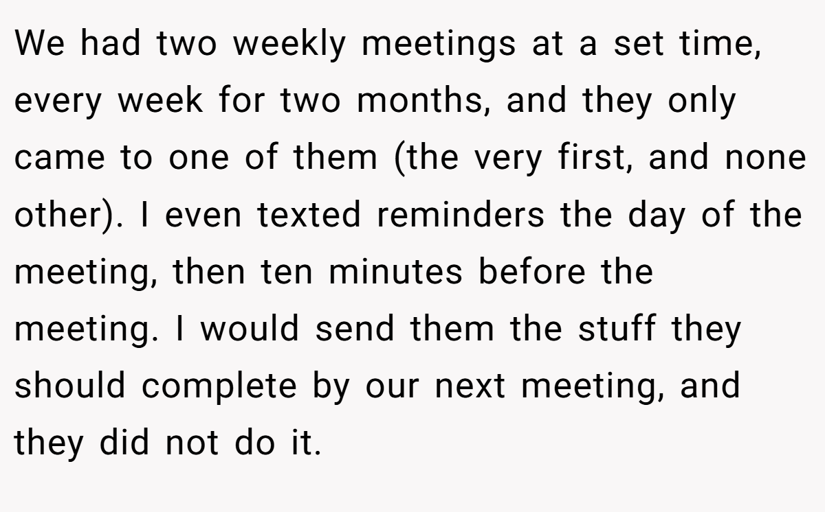 We had two weekly meetings at a set time, every week for two months, and they only came to one of them (the very first, and none other). I even texted reminders the day of the meeting, then ten minutes before the meeting. I would send them the stuff they should complete by our next meeting, and they did not do it.