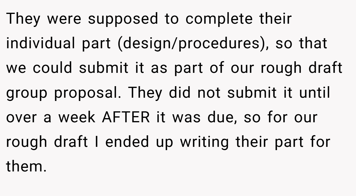 They were supposed to complete their individual part (design/procedures), so that we could submit it as part of our rough draft group proposal. They did not submit it until over a week AFTER it was due, so for our rough draft I ended up writing their part for them.