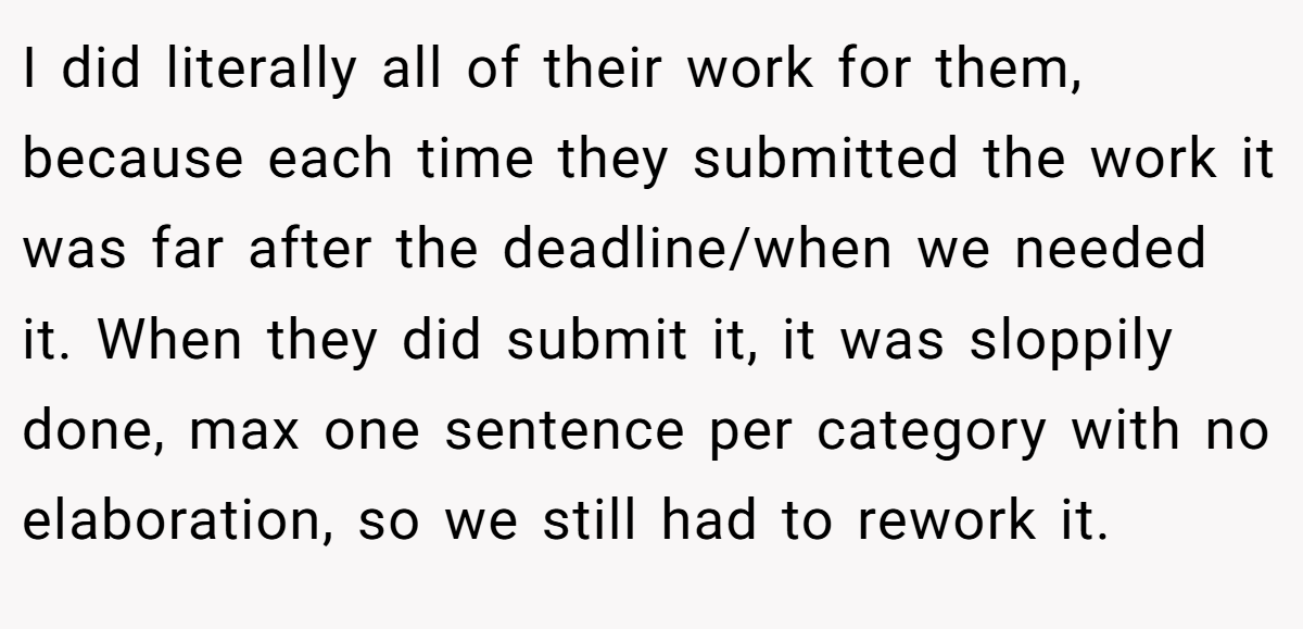I did literally all of their work for them, because each time they submitted the work it was far after the deadline/when we needed it. When they did submit it, it was sloppily done, max one sentence per category with no elaboration, so we still had to rework it.