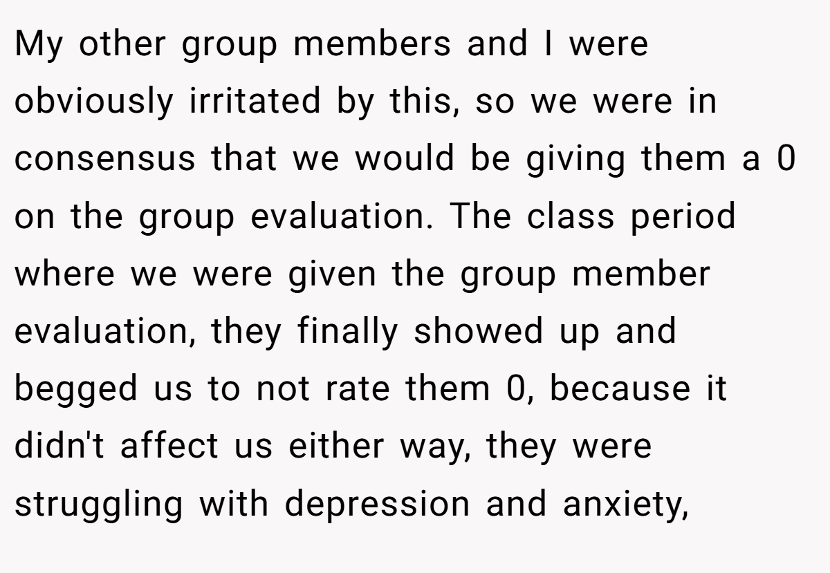 My other group members and I were obviously irritated by this, so we were in consensus that we would be giving them a 0 on the group evaluation. The class period where we were given the group member evaluation, they finally showed up and begged us to not rate them 0, because it didn't affect us either way, they were struggling with depression and anxiety,