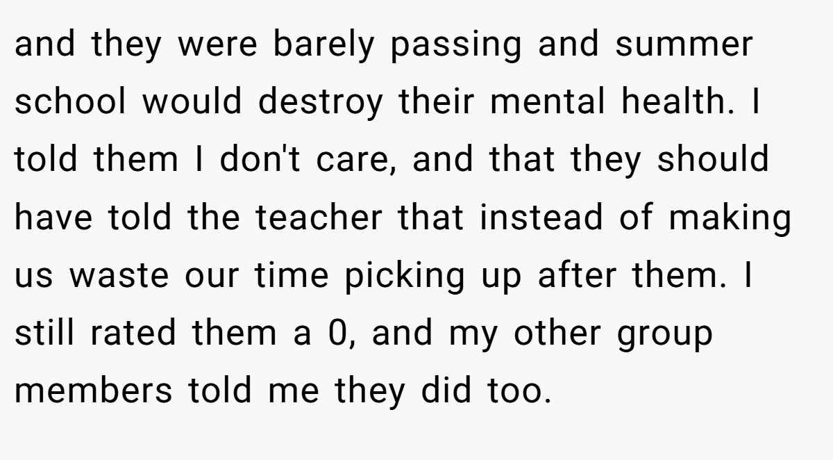 and they were barely passing and summer school would destroy their mental health. I told them I don't care, and that they should have told the teacher that instead of making us waste our time picking up after them. I still rated them a 0, and my other group members told me they did too.