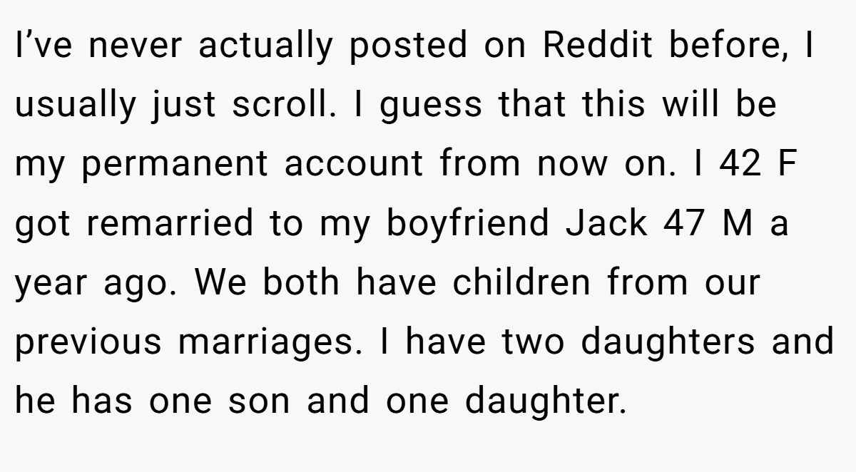 I’ve never actually posted on Reddit before, I usually just scroll. I guess that this will be my permanent account from now on. I 42 F got remarried to my boyfriend Jack 47 M a year ago. We both have children from our previous marriages. I have two daughters and he has one son and one daughter.