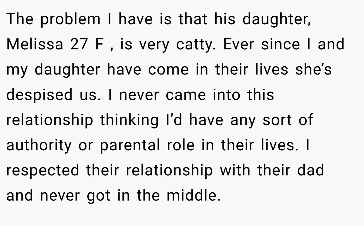 The problem I have is that his daughter, Melissa 27 F , is very catty. Ever since I and my daughter have come in their lives she’s despised us. I never came into this relationship thinking I’d have any sort of authority or parental role in their lives. I respected their relationship with their dad and never got in the middle.