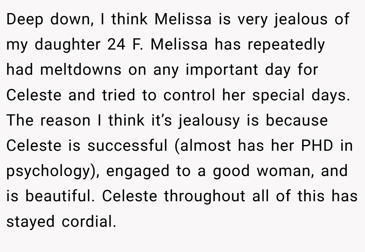 Deep down, I think Melissa is very jealous of my daughter 24 F. Melissa has repeatedly had meltdowns on any important day for Celeste and tried to control her special days. The reason I think it’s jealousy is because Celeste is successful (almost has her PHD in psychology), engaged to a good woman, and is beautiful. Celeste throughout all of this has stayed cordial.