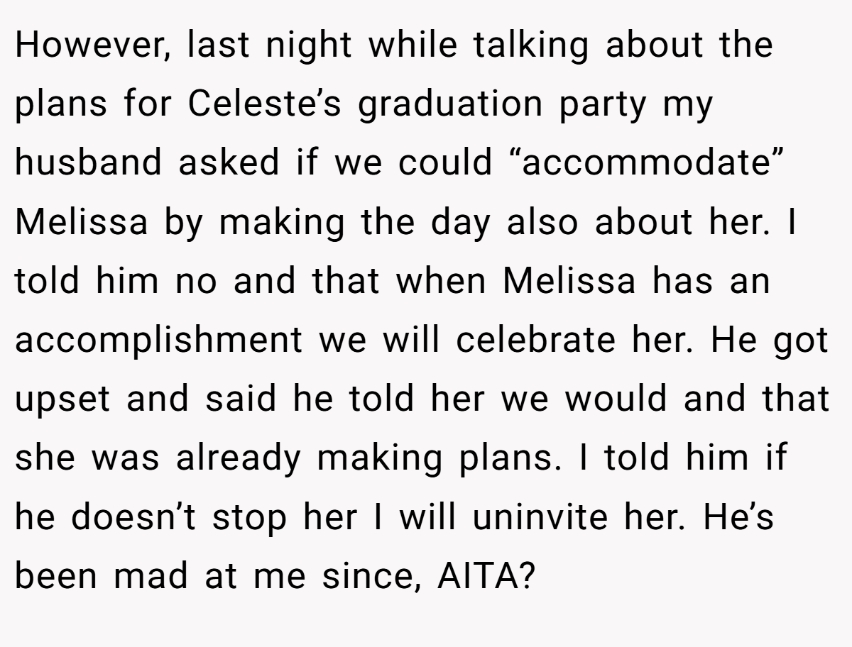 However, last night while talking about the plans for Celeste’s graduation party my husband asked if we could “accommodate” Melissa by making the day also about her. I told him no and that when Melissa has an accomplishment we will celebrate her. He got upset and said he told her we would and that she was already making plans. I told him if he doesn’t stop her I will uninvite her. He’s been mad at me since, AITA?