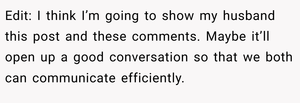 Edit: I think I’m going to show my husband this post and these comments. Maybe it’ll open up a good conversation so that we both can communicate efficiently.