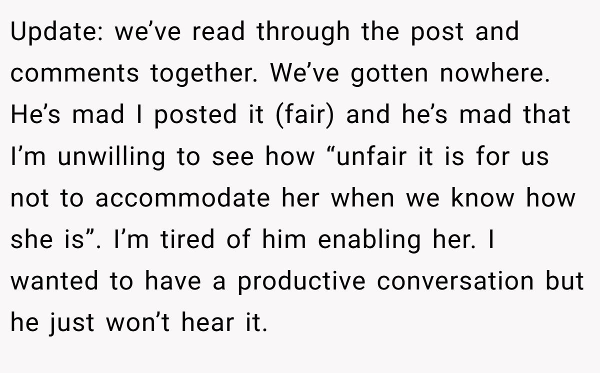 Update: we’ve read through the post and comments together. We’ve gotten nowhere. He’s mad I posted it (fair) and he’s mad that I’m unwilling to see how “unfair it is for us not to accommodate her when we know how she is”. I’m tired of him enabling her. I wanted to have a productive conversation but he just won’t hear it.