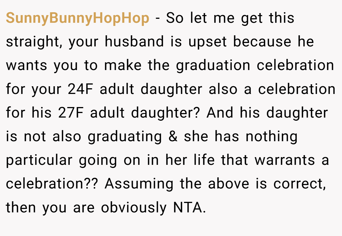 SunnyBunnyHopHop − So let me get this straight, your husband is upset because he wants you to make the graduation celebration for your 24F adult daughter also a celebration for his 27F adult daughter? And his daughter is not also graduating & she has nothing particular going on in her life that warrants a celebration?? Assuming the above is correct, then you are obviously NTA.