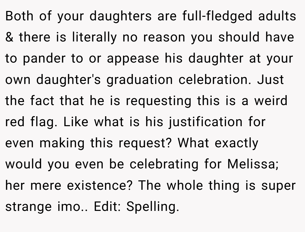 Both of your daughters are full-fledged adults & there is literally no reason you should have to pander to or appease his daughter at your own daughter's graduation celebration. Just the fact that he is requesting this is a weird red flag. Like what is his justification for even making this request? What exactly would you even be celebrating for Melissa; her mere existence? The whole thing is super strange imo.. Edit: Spelling.