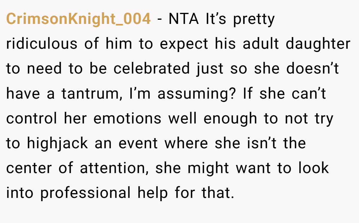 CrimsonKnight_004 − NTA It’s pretty ridiculous of him to expect his adult daughter to need to be celebrated just so she doesn’t have a tantrum, I’m assuming? If she can’t control her emotions well enough to not try to highjack an event where she isn’t the center of attention, she might want to look into professional help for that.