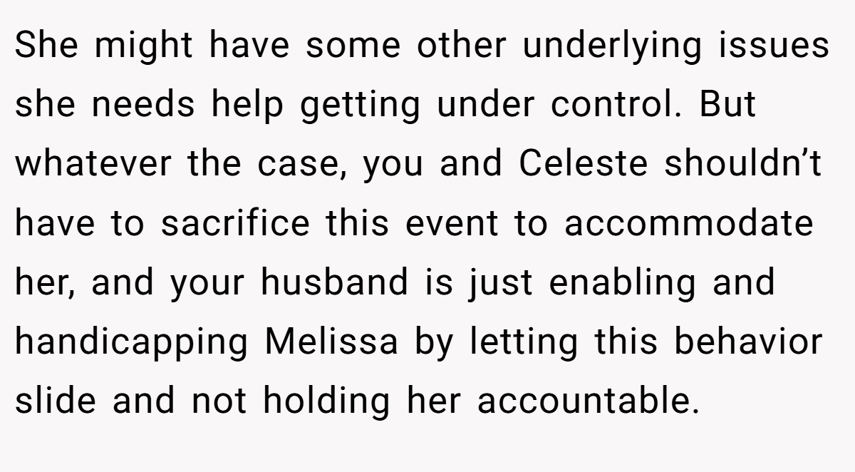 She might have some other underlying issues she needs help getting under control. But whatever the case, you and Celeste shouldn’t have to sacrifice this event to accommodate her, and your husband is just enabling and handicapping Melissa by letting this behavior slide and not holding her accountable.