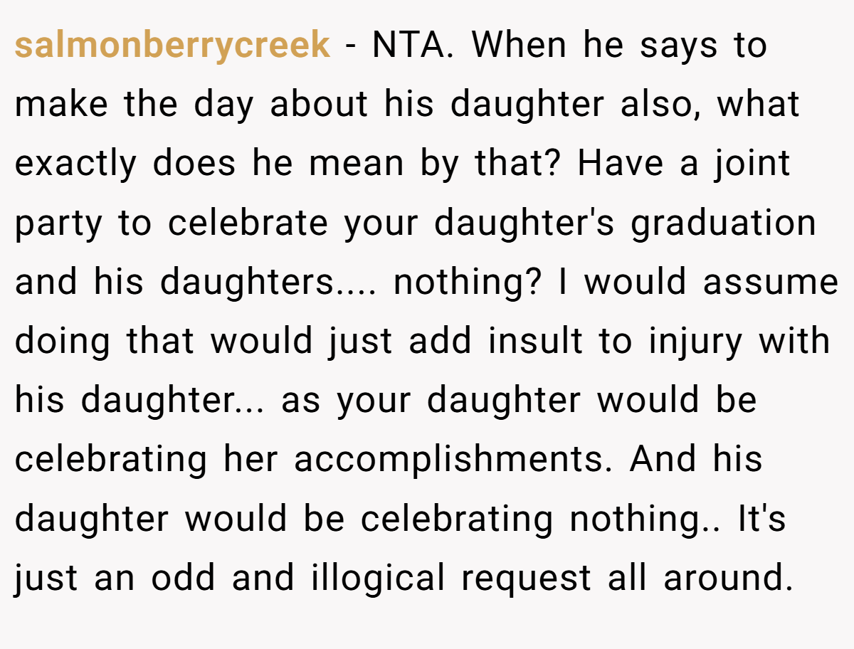 salmonberrycreek − NTA. When he says to make the day about his daughter also, what exactly does he mean by that? Have a joint party to celebrate your daughter's graduation and his daughters.... nothing? I would assume doing that would just add insult to injury with his daughter... as your daughter would be celebrating her accomplishments. And his daughter would be celebrating nothing.. It's just an odd and illogical request all around.