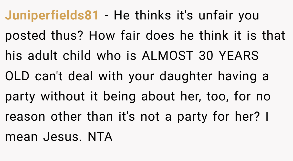 Juniperfields81 − He thinks it's unfair you posted thus? How fair does he think it is that his adult child who is ALMOST 30 YEARS OLD can't deal with your daughter having a party without it being about her, too, for no reason other than it's not a party for her? I mean Jesus. NTA