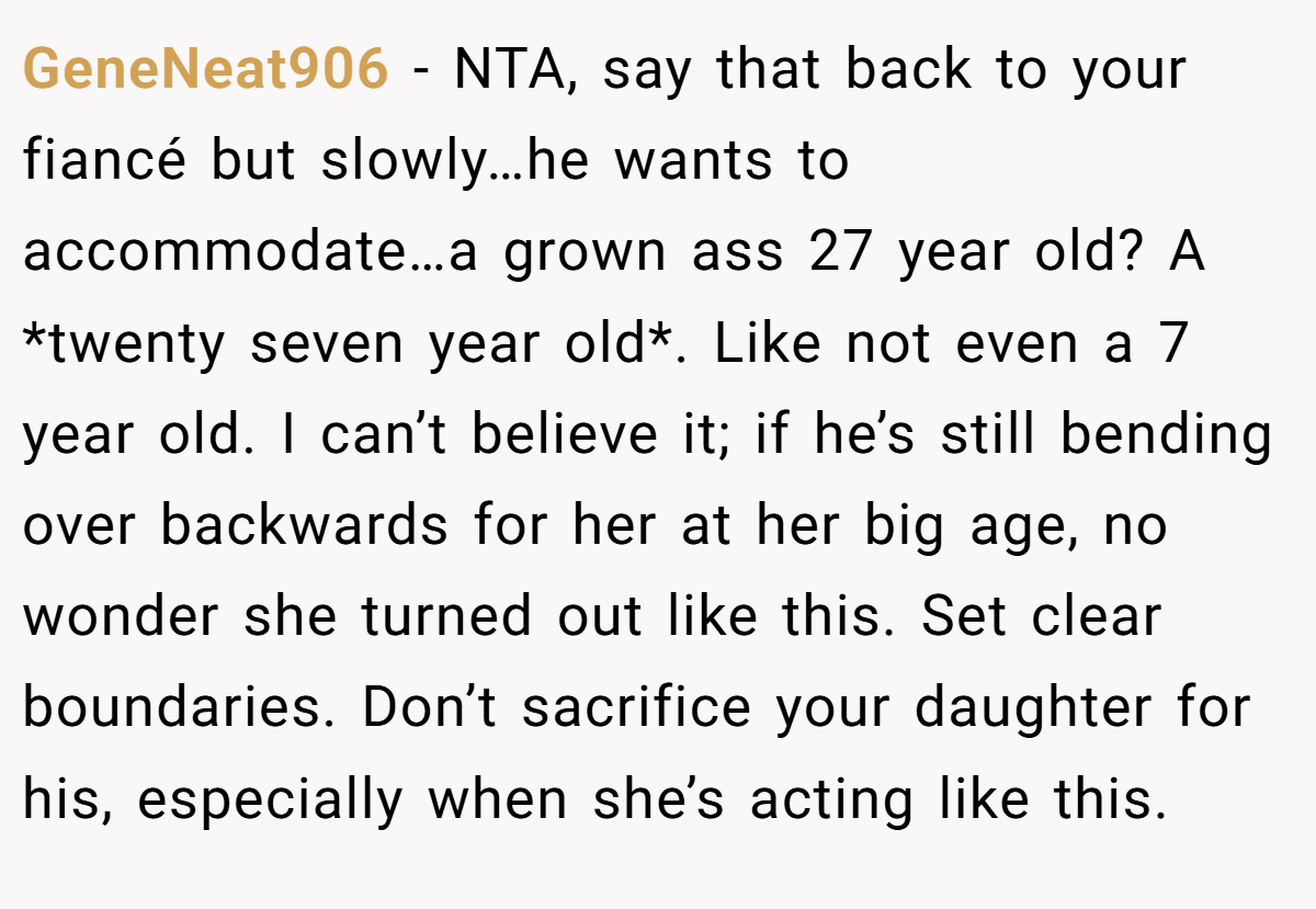 GeneNeat906 − NTA, say that back to your fiancé but slowly…he wants to accommodate…a grown ass 27 year old? A *twenty seven year old*. Like not even a 7 year old. I can’t believe it; if he’s still bending over backwards for her at her big age, no wonder she turned out like this. Set clear boundaries. Don’t sacrifice your daughter for his, especially when she’s acting like this.