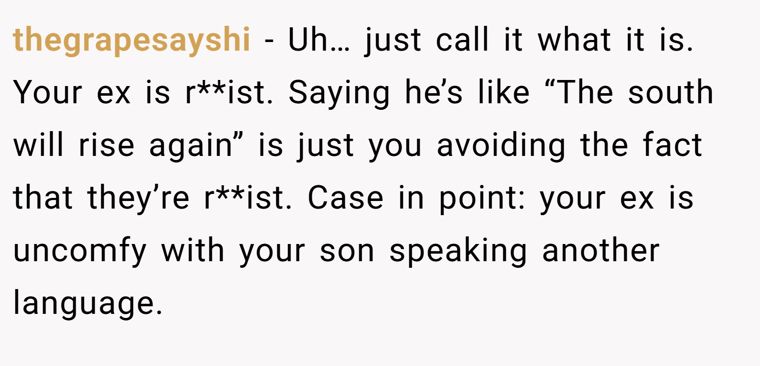 thegrapesayshi − Uh… just call it what it is. Your ex is r**ist. Saying he’s like “The south will rise again” is just you avoiding the fact that they’re r**ist. Case in point: your ex is uncomfy with your son speaking another language.