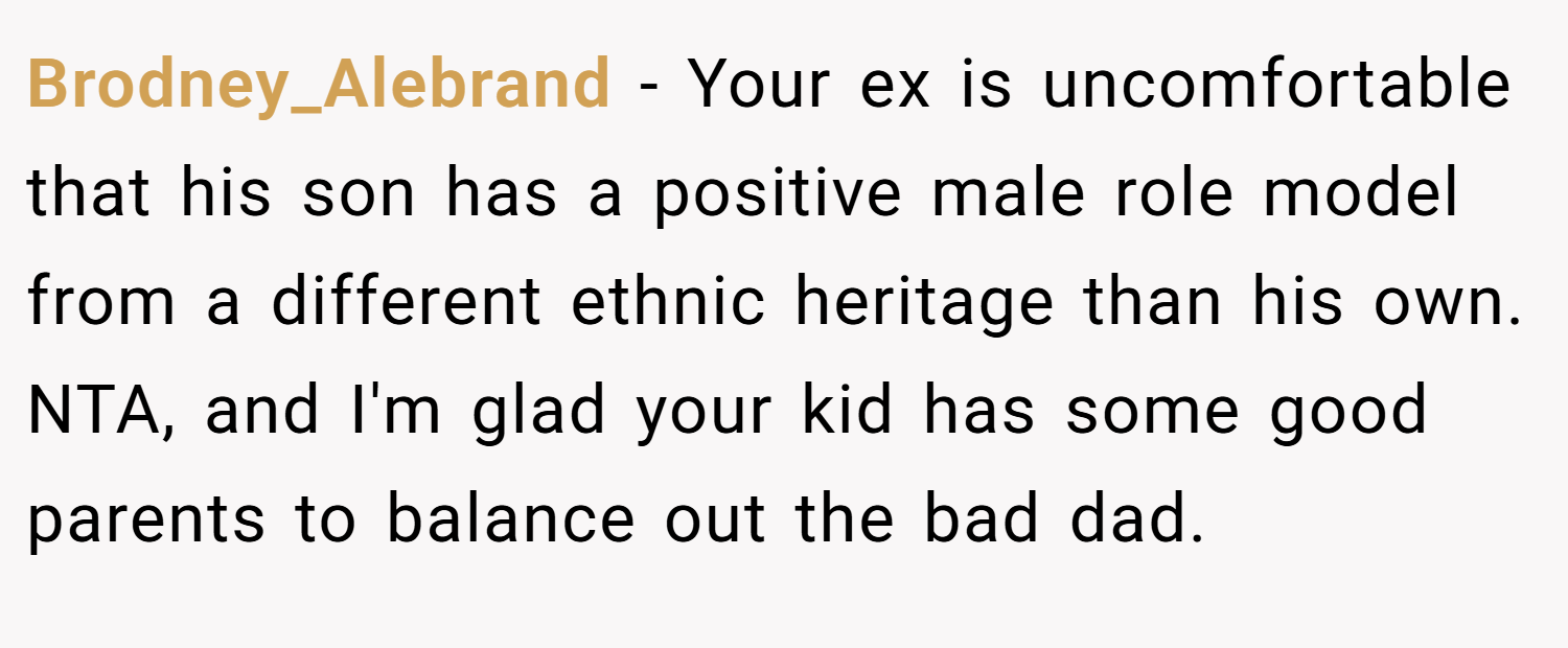 Brodney_Alebrand − Your ex is uncomfortable that his son has a positive male role model from a different ethnic heritage than his own. NTA, and I'm glad your kid has some good parents to balance out the bad dad.
