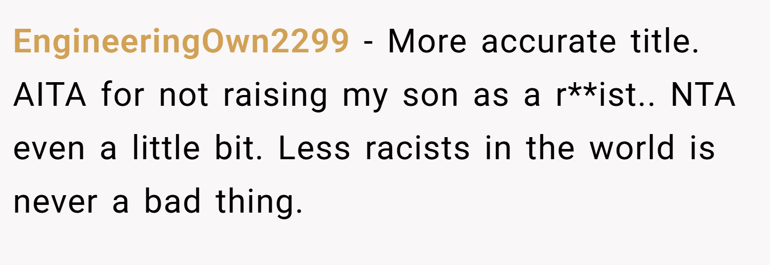 EngineeringOwn2299 − More accurate title. AITA for not raising my son as a r**ist.. NTA even a little bit. Less racists in the world is never a bad thing.