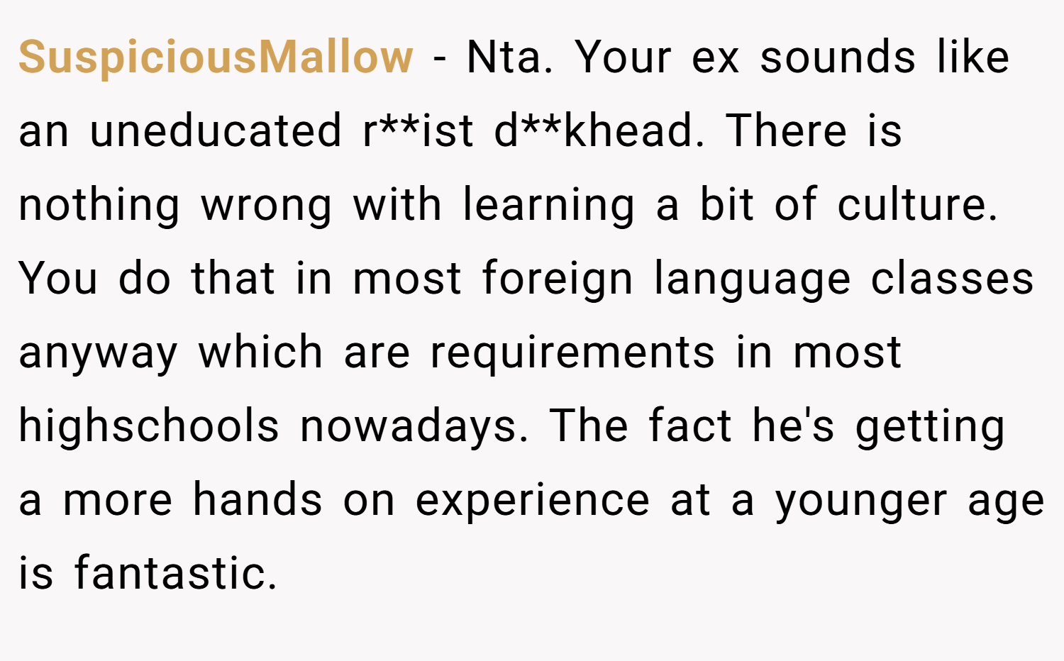 SuspiciousMallow − Nta. Your ex sounds like an uneducated r**ist d**khead. There is nothing wrong with learning a bit of culture. You do that in most foreign language classes anyway which are requirements in most highschools nowadays. The fact he's getting a more hands on experience at a younger age is fantastic.