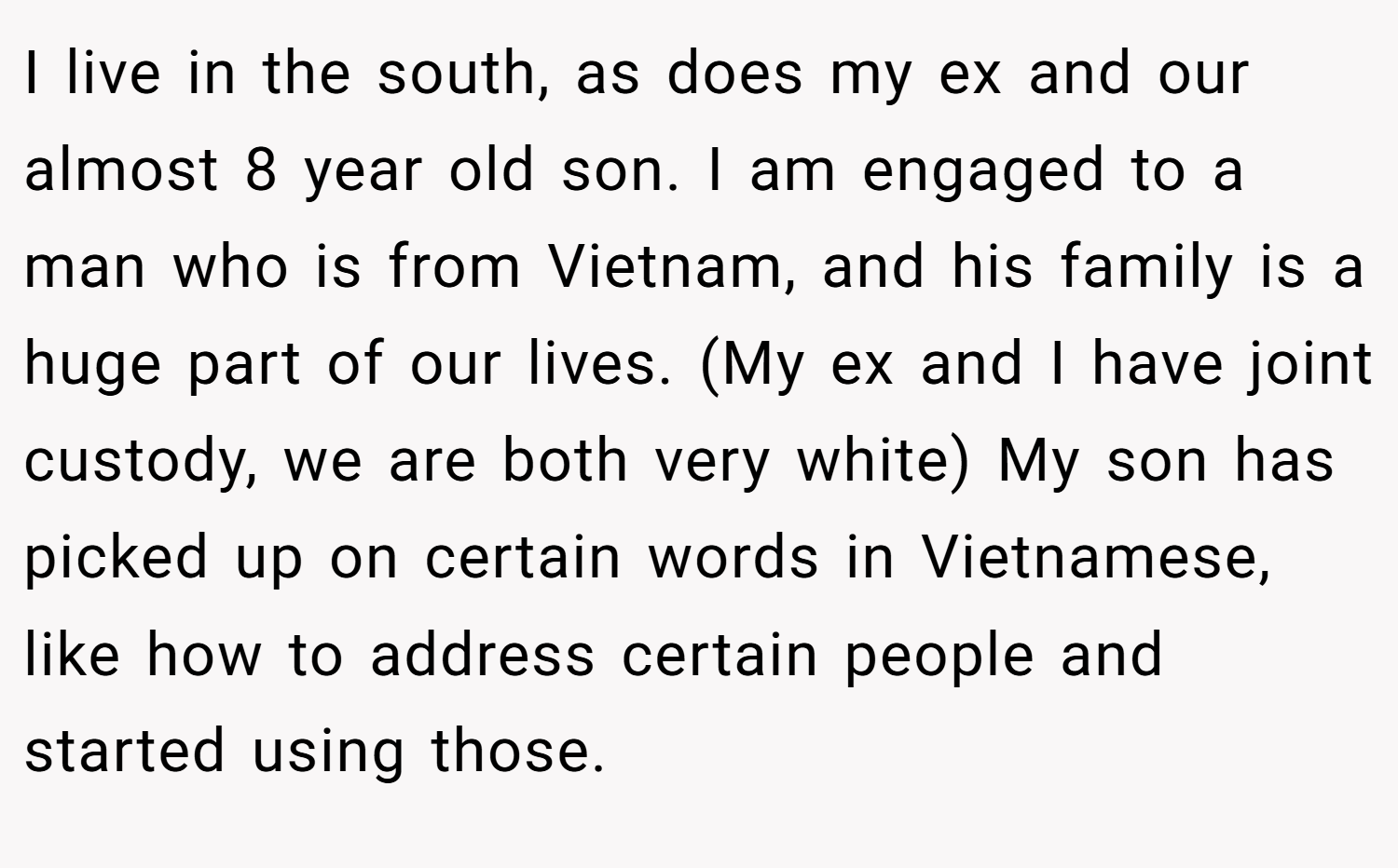 I live in the south, as does my ex and our almost 8 year old son. I am engaged to a man who is from Vietnam, and his family is a huge part of our lives. (My ex and I have joint custody, we are both very white) My son has picked up on certain words in Vietnamese, like how to address certain people and started using those.