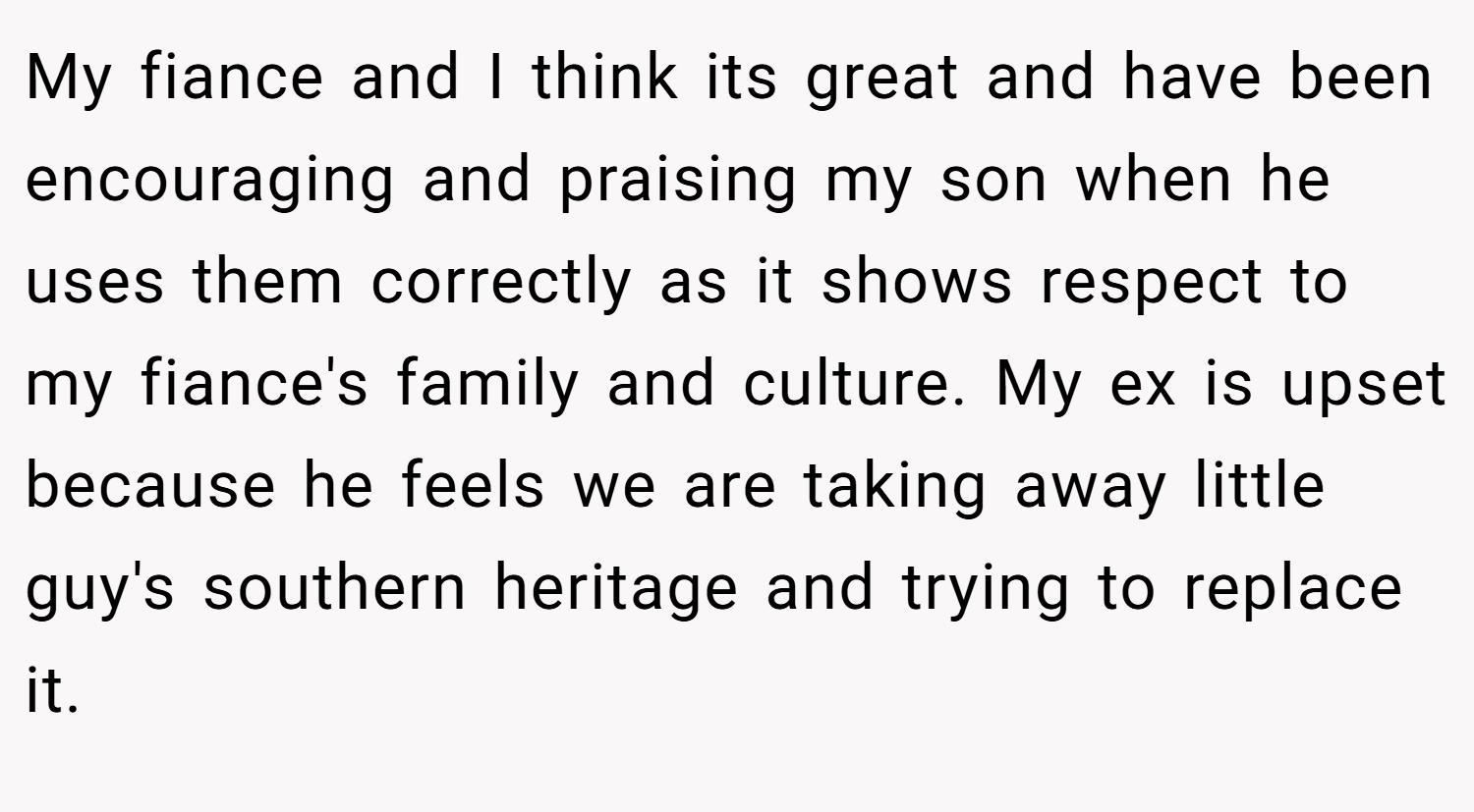 My fiance and I think its great and have been encouraging and praising my son when he uses them correctly as it shows respect to my fiance's family and culture. My ex is upset because he feels we are taking away little guy's southern heritage and trying to replace it.