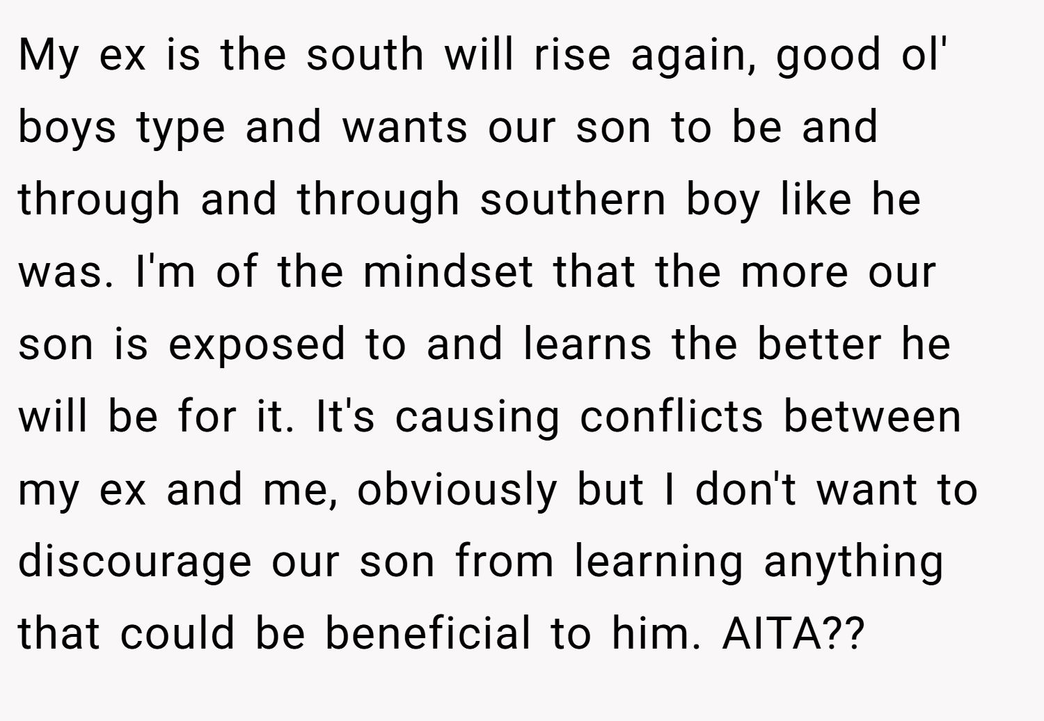 My ex is the south will rise again, good ol' boys type and wants our son to be and through and through southern boy like he was. I'm of the mindset that the more our son is exposed to and learns the better he will be for it. It's causing conflicts between my ex and me, obviously but I don't want to discourage our son from learning anything that could be beneficial to him. AITA??