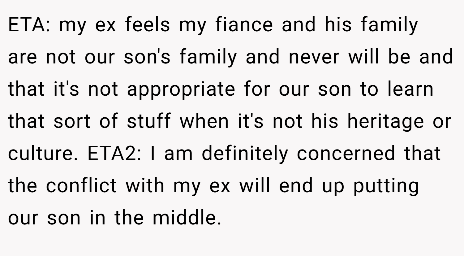 ETA: my ex feels my fiance and his family are not our son's family and never will be and that it's not appropriate for our son to learn that sort of stuff when it's not his heritage or culture. ETA2: I am definitely concerned that the conflict with my ex will end up putting our son in the middle.