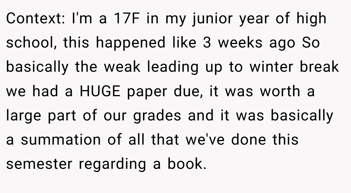 Context: I'm a 17F in my junior year of high school, this happened like 3 weeks ago So basically the weak leading up to winter break we had a HUGE paper due, it was worth a large part of our grades and it was basically a summation of all that we've done this semester regarding a book.